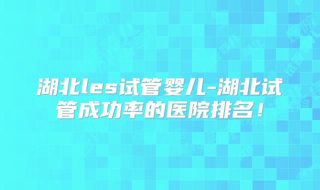 湖北les试管婴儿-湖北试管成功率的医院排名！