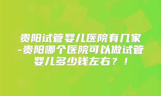 贵阳试管婴儿医院有几家-贵阳哪个医院可以做试管婴儿多少钱左右？！