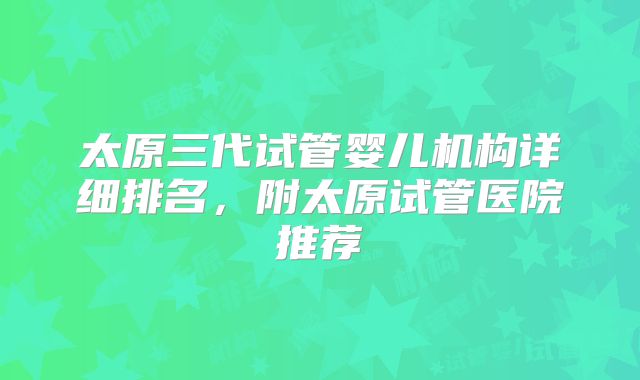 太原三代试管婴儿机构详细排名，附太原试管医院推荐