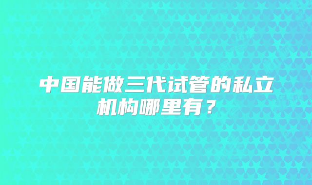 中国能做三代试管的私立机构哪里有?