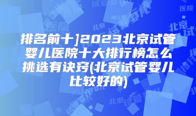 排名前十]2023北京试管婴儿医院十大排行榜怎么挑选有诀窍(北京试管婴儿比较好的)
