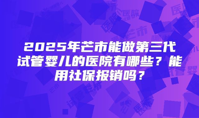2025年芒市能做第三代试管婴儿的医院有哪些?能用社保报销吗?