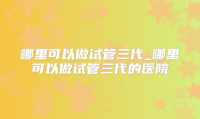哪里可以做试管三代_哪里可以做试管三代的医院