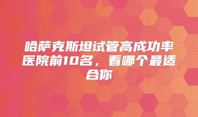 哈萨克斯坦试管高成功率医院前10名,看哪个最适合你