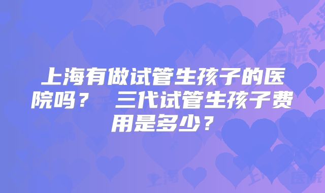 上海有做试管生孩子的医院吗? 三代试管生孩子费用是多少?