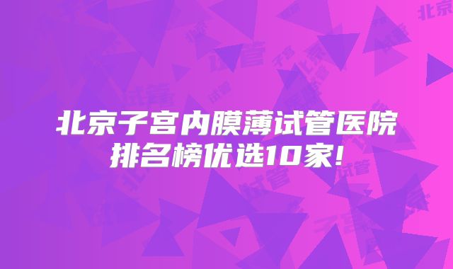 北京子宫内膜薄试管医院排名榜优选10家!