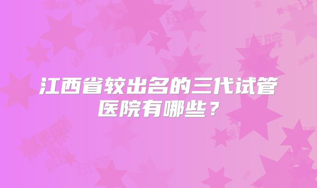 江西省较出名的三代试管医院有哪些？