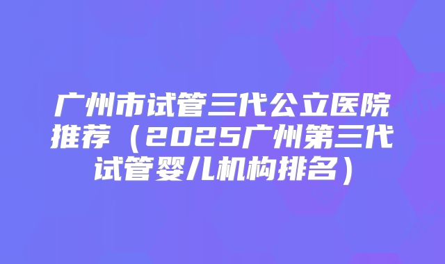 广州市试管三代公立医院推荐（2025广州第三代试管婴儿机构排名）