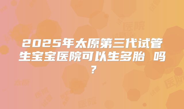 2025年太原第三代试管生宝宝医院可以生多胎 吗？