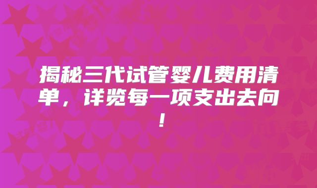揭秘三代试管婴儿费用清单,详览每一项支出去向!