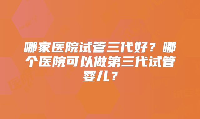 哪家医院试管三代好？哪个医院可以做第三代试管婴儿？