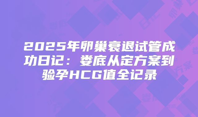 2025年卵巢衰退试管成功日记：娄底从定方案到验孕HCG值全记录