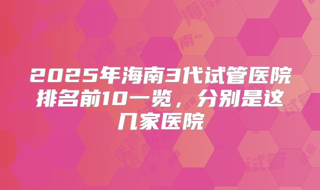 2025年海南3代试管医院排名前10一览,分别是这几家医院