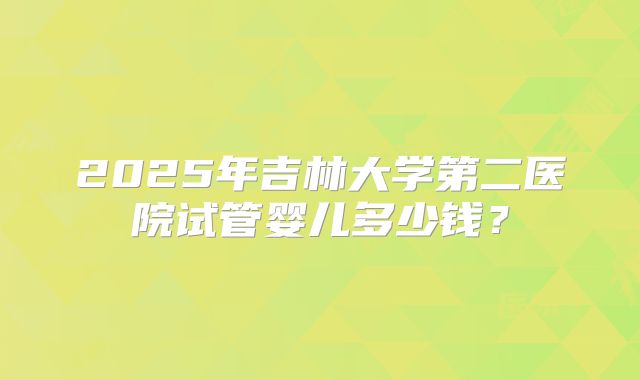 2025年吉林大学第二医院试管婴儿多少钱？