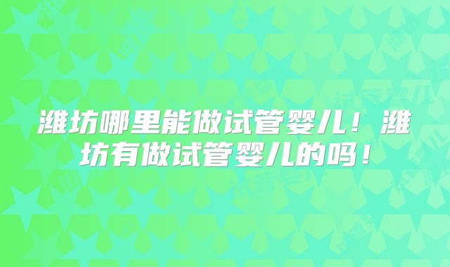 潍坊哪里能做试管婴儿！潍坊有做试管婴儿的吗！