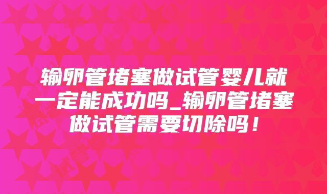 输卵管堵塞做试管婴儿就一定能成功吗_输卵管堵塞做试管需要切除吗！