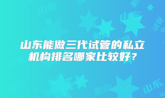 山东能做三代试管的私立机构排名哪家比较好?