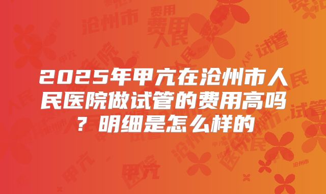 2025年甲亢在沧州市人民医院做试管的费用高吗？明细是怎么样的