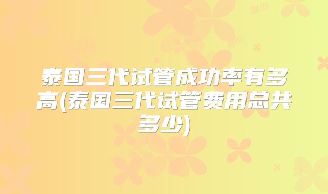 泰国三代试管成功率有多高(泰国三代试管费用总共多少)