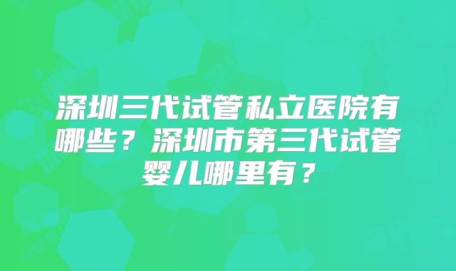 深圳三代试管私立医院有哪些?深圳市第三代试管婴儿哪里有?