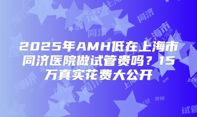 2025年AMH低在上海市同济医院做试管贵吗?15万真实花费大公开