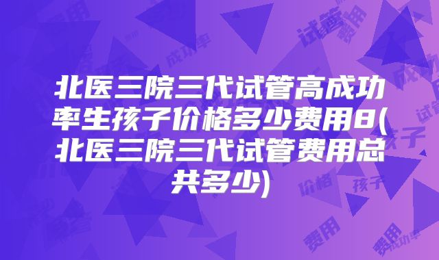 北医三院三代试管高成功率生孩子价格多少费用8(北医三院三代试管费用总共多少)