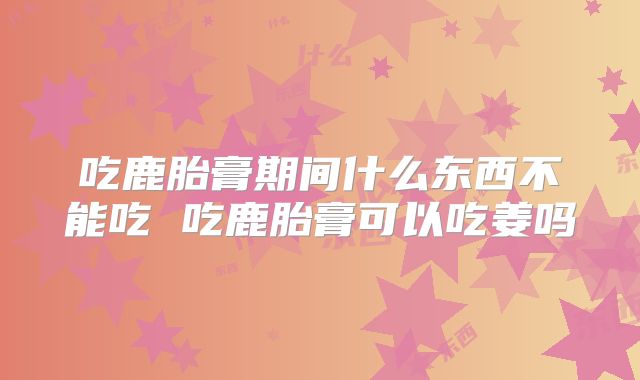 吃鹿胎膏期间什么东西不能吃 吃鹿胎膏可以吃姜吗