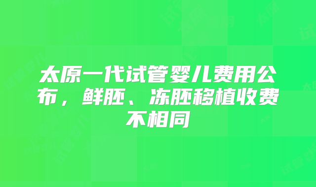 太原一代试管婴儿费用公布，鲜胚、冻胚移植收费不相同