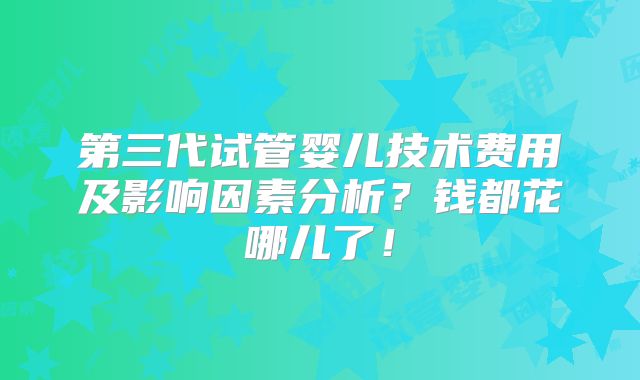 第三代试管婴儿技术费用及影响因素分析？钱都花哪儿了！