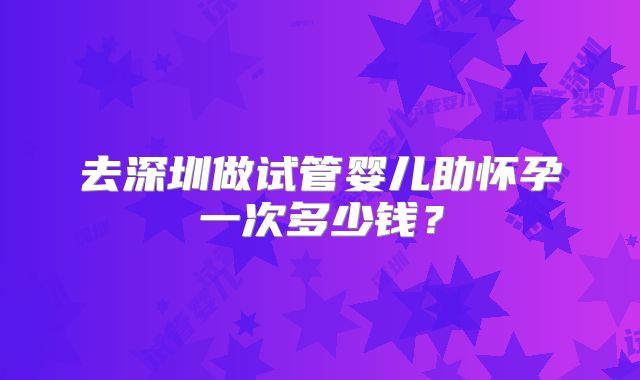 去深圳做试管婴儿助怀孕一次多少钱?
