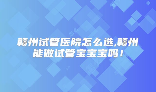 赣州试管医院怎么选,赣州能做试管宝宝宝吗!