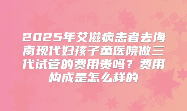 2025年艾滋病患者去海南现代妇孩子童医院做三代试管的费用贵吗？费用构成是怎么样的