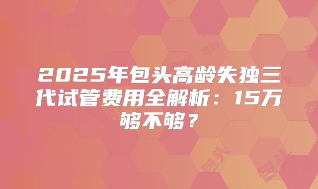2025年包头高龄失独三代试管费用全解析：15万够不够？