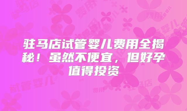 驻马店试管婴儿费用全揭秘！虽然不便宜，但好孕值得投资