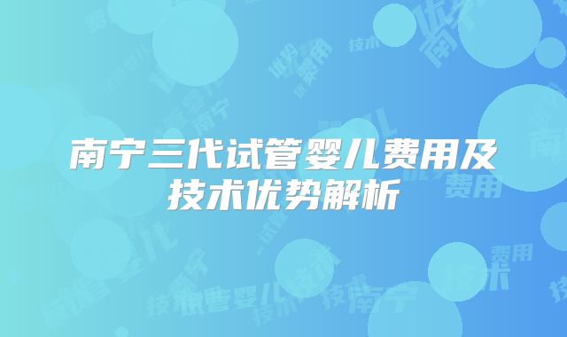 南宁三代试管婴儿费用及技术优势解析
