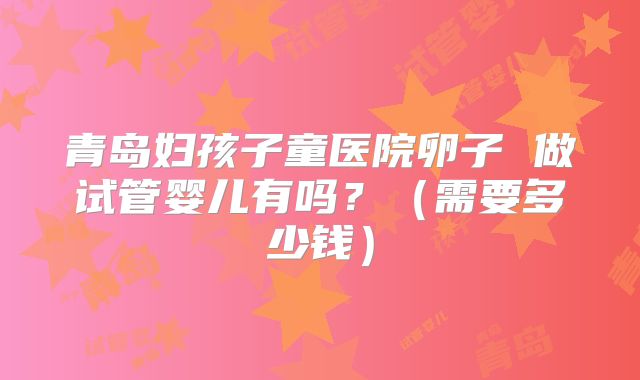 青岛妇孩子童医院卵子 做试管婴儿有吗?(需要多少钱)