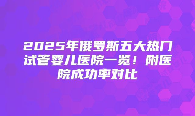 2025年俄罗斯五大热门试管婴儿医院一览！附医院成功率对比