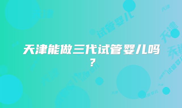 天津能做三代试管婴儿吗？