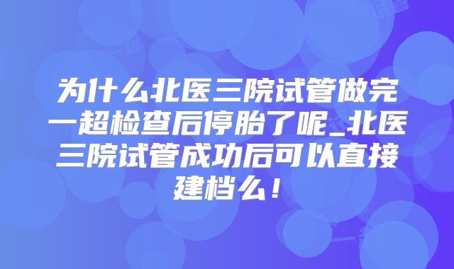 为什么北医三院试管做完一超检查后停胎了呢_北医三院试管成功后可以直接建档么！