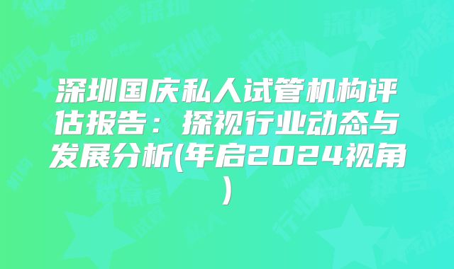 深圳国庆私人试管机构评估报告:探视行业动态与发展分析(年启2024视角)