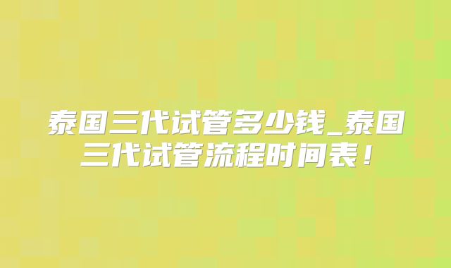 泰国三代试管多少钱_泰国三代试管流程时间表！