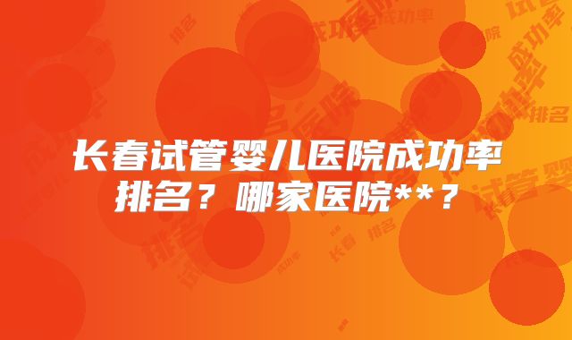 长春试管婴儿医院成功率排名？哪家医院**？
