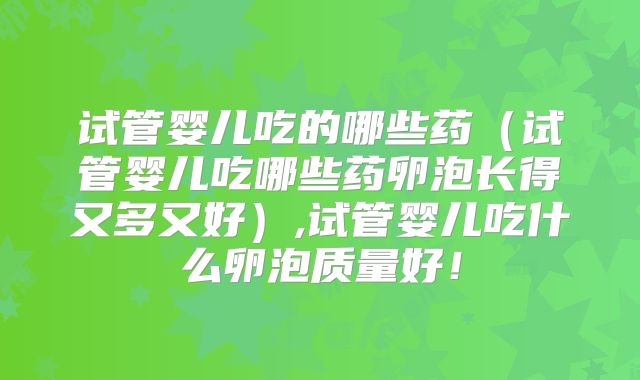 试管婴儿吃的哪些药(试管婴儿吃哪些药卵泡长得又多又好),试管婴儿吃什么卵泡质量好!