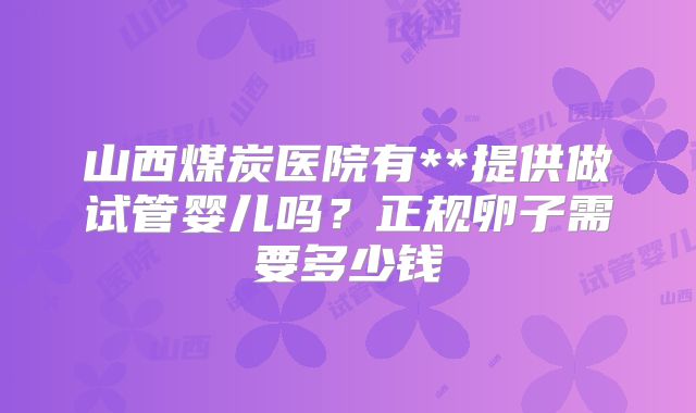 山西煤炭医院有**提供做试管婴儿吗？正规卵子需要多少钱