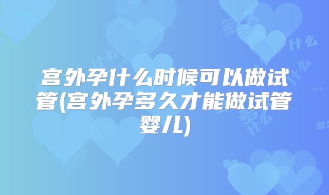 宫外孕什么时候可以做试管(宫外孕多久才能做试管婴儿)