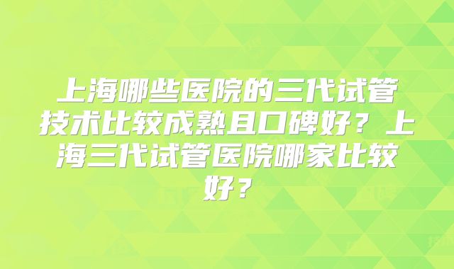 上海哪些医院的三代试管技术比较成熟且口碑好？上海三代试管医院哪家比较好？