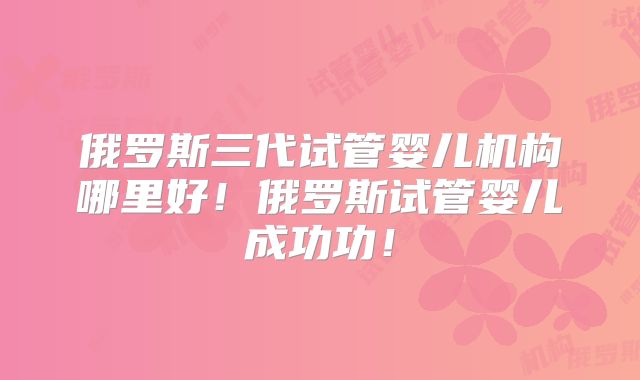 俄罗斯三代试管婴儿机构哪里好!俄罗斯试管婴儿成功功!