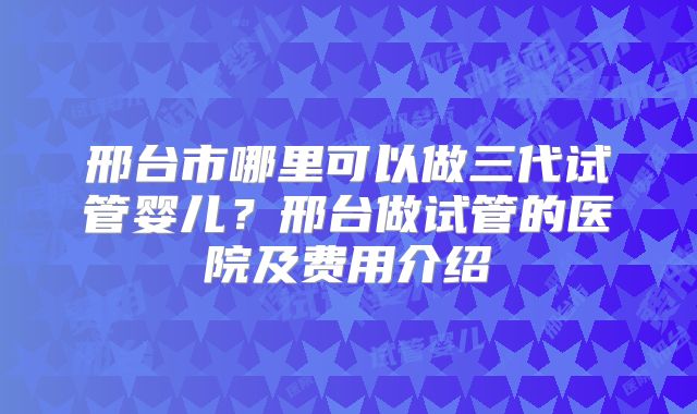 邢台市哪里可以做三代试管婴儿？邢台做试管的医院及费用介绍