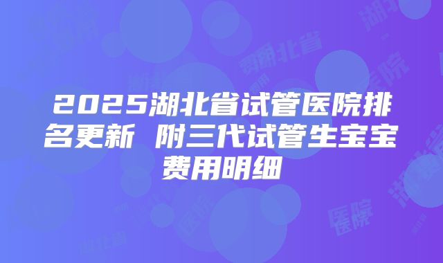 2025湖北省试管医院排名更新 附三代试管生宝宝费用明细