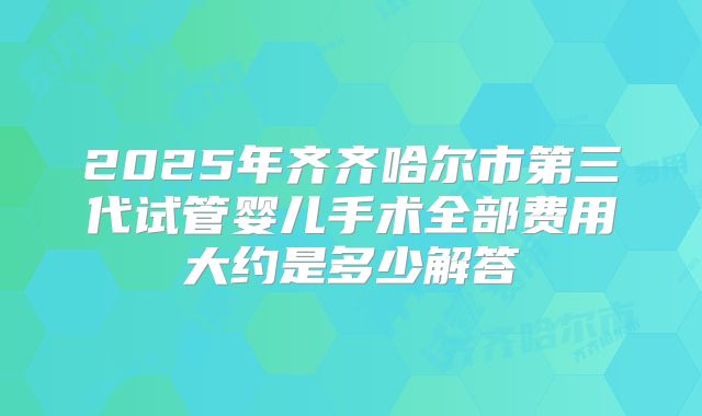 2025年齐齐哈尔市第三代试管婴儿手术全部费用大约是多少解答